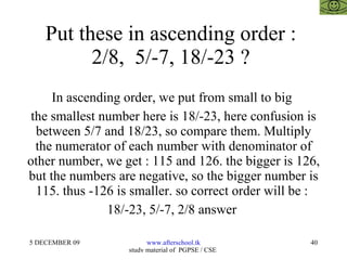 Put these in ascending order :  2/8,  5/-7, 18/-23 ?  In ascending order, we put from small to big  the smallest number here is 18/-23, here confusion is between 5/7 and 18/23, so compare them. Multiply the numerator of each number with denominator of other number, we get : 115 and 126. the bigger is 126, but the numbers are negative, so the bigger number is 115. thus -126 is smaller. so correct order will be :  18/-23, 5/-7, 2/8 answer  