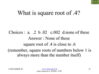 What is square root of .4?  Choices :  a.  .2  b .02  c.002  d.none of these  Answer : None of these  square root of .4 is close to .6 (remember, square roots of numbers below 1 is always more than the number itself)  