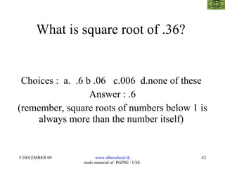 What is square root of .36?  Choices :  a.  .6 b .06  c.006  d.none of these  Answer : .6 (remember, square roots of numbers below 1 is always more than the number itself)  