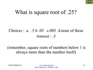 What is square root of .25?  Choices :  a.  .5 b .05  c.005  d.none of these  Answer : .5  (remember, square roots of numbers below 1 is always more than the number itself)  