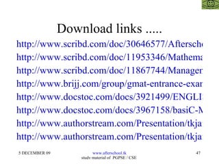 Download links ..... http://www.scribd.com/doc/30646577/Afterschoool-Model http://www.scribd.com/doc/11953346/Mathematics-for-Fms-Cat-GMAT-GRE-Bank-Po-RmatUpmatCetXat2 http://www.scribd.com/doc/11867744/Management-Aptitude-Test-for-CatGMATCetUpmatRmatXat http://www.brijj.com/group/gmat-entrance-exam--presentation--Advanced-Mathematics-For-Gmat-Cat-Mat?eid=306563 http://www.docstoc.com/docs/3921499/ENGLISH-%E2%80%93-ERROR-SPOTTING-AND-SENTENCE-IMPROVEMENT http://www.docstoc.com/docs/3967158/basiC-MATHEMATICS-for-CAT-GMAT-MAT/ http://www.authorstream.com/Presentation/tkjainbkn-146787-mathematics-openmat-mat-cat-gmat-law-mba-management-business-research-cfp-cfa-frm-cpa-ca-cs-icwa-india-rajasthan-entertainment-ppt-powerpoint/ http://www.authorstream.com/Presentation/tkjainbkn-146773-mathematics-gmat-cat-mat-xat-rmat-law-mba-management-business-research-cfp-cfa-frm-cpa-ca-cs-icwa-india-rajasthan-advanced-mat2-education-ppt-powerpoint/ 