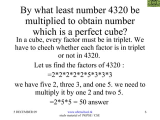 By what least number 4320 be multiplied to obtain number which is a perfect cube? In a cube, every factor must be in triplet. We have to chech whether each factor is in triplet or not in 4320.  Let us find the factors of 4320 :  =2*2*2*2*2*5*3*3*3 we have five 2, three 3, and one 5. we need to multiply it by one 2 and two 5.  =2*5*5 = 50 answer  