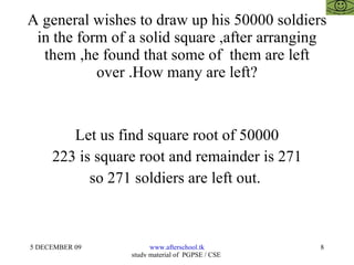 A general wishes to draw up his 50000 soldiers in the form of a solid square ,after arranging them ,he found that some of  them are left over .How many are left? Let us find square root of 50000 223 is square root and remainder is 271 so 271 soldiers are left out.  