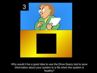 3




Why would it be a good idea to use the Drive Query tool to save
  information about your system to a file when the system is
                          healthy?
 