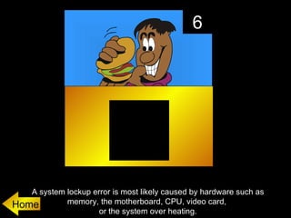 6




   A system lockup error is most likely caused by hardware such as
Home        memory, the motherboard, CPU, video card,
                     or the system over heating.
 