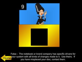 9




    False - The notebook or brand company has specific drivers for
     your system with all kinds of changes made to it. Use theirs. If
Home          you have misplaced your disc, contact them.
 