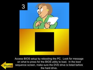 3




       Access BIOS setup by rebooting the PC. Look for message
         on what to press for the BIOS utility to load. In the boot
Home   sequence screen, make sure the DVD drive is listed before
                              the hard drive.
 