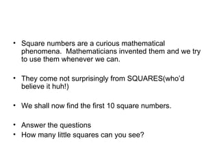 Square numbers are a curious mathematical phenomena. Mathematicians invented them and we try to use them whenever we can. They come not surprisingly from SQUARES(who’d believe it huh!) We shall now find the first 10 square numbers. Answer the questions How many little squares can you see?