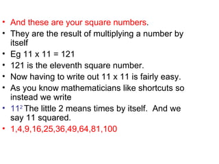 And these are your square numbers . They are the result of multiplying a number by itself Eg 11 x 11 = 121 121 is the eleventh square number. Now having to write out 11 x 11 is fairly easy. As you know mathematicians like shortcuts so instead we write 11 2 The little 2 means times by itself. And we say 11 squared. 1,4,9,16,25,36,49,64,81,100