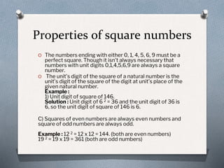 Properties of square numbers
O The numbers ending with either 0, 1, 4, 5, 6, 9 must be a
perfect square. Though it isn’t always necessary that
numbers with unit digits 0,1,4,5,6,9 are always a square
number.
O The unit’s digit of the square of a natural number is the
unit’s digit of the square of the digit at unit’s place of the
given natural number.
Example :
1) Unit digit of square of 146.
Solution : Unit digit of 6 2 = 36 and the unit digit of 36 is
6, so the unit digit of square of 146 is 6.
C) Squares of even numbers are always even numbers and
square of odd numbers are always odd.
Example : 12 2 = 12 x 12 = 144. (both are even numbers)
19 2 = 19 x 19 = 361 (both are odd numbers)
 