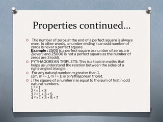 Properties continued…
O The number of zeros at the end of a perfect square is always
even. In other words, a number ending in an odd number of
zeros is never a perfect square.
Example : 2500 is a perfect square as number of zeros are
2(even) and 25000 is not a perfect square as the number of
zeros are 3 (odd).
O PYTHAGOREAN TRIPLETS: This is a topic in maths that
helps us understand the relation between the sides of a
right-angled triangle.
O For any natural number m greater than 1,
(2m, m 2 - 1, m 2 + 1) is a Pythagorean triplet.
O : The square of a number n is equal to the sum of first n odd
natural numbers.
1 2 = 1
2 2 = 1 + 3
3 2 = 1 + 3 + 5
4 2 = 1 + 3 + 5 + 7
 