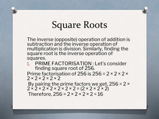 Square Roots
The inverse (opposite) operation of addition is
subtraction and the inverse operation of
multiplication is division. Similarly, finding the
square root is the inverse operation of
squares.
1. PRIME FACTORISATION : Let’s consider
finding square root of 256.
Prime factorisation of 256 is 256 = 2 × 2 × 2 ×
2 × 2 × 2 × 2 × 2
By pairing the prime factors we get, 256 = 2 ×
2 × 2 × 2 × 2 × 2 × 2 × 2 = (2 × 2 × 2 × 2)
Therefore, 256 = 2 × 2 × 2 × 2 = 16
 