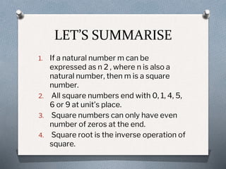 LET’S SUMMARISE
1. If a natural number m can be
expressed as n 2 , where n is also a
natural number, then m is a square
number.
2. All square numbers end with 0, 1, 4, 5,
6 or 9 at unit’s place.
3. Square numbers can only have even
number of zeros at the end.
4. Square root is the inverse operation of
square.
 