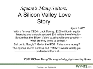 Proprietary and Confidential
April 11, 2014
With a famous CEO in Jack Dorsey, $200 million in equity
financing and a newly secured $20 million line of credit—
Square has the Silicon Valley buzzing with one question—
what are they going to do next?
Sell out to Google? Go for the IPO? Raise more money?
The options seems endless and PYMNTS wants to help you
understand them all.
PYMNTS.com Tour of the many industry players courting Square
Square’s Many Suitors: 
A Silicon Valley Love
Story
 