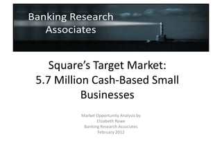Square’s Target Market:
5.7 Million Cash-Based Small
          Businesses
        Market Opportunity Analysis by
               Elizabeth Rowe
         Banking Research Associates
                February 2012
 