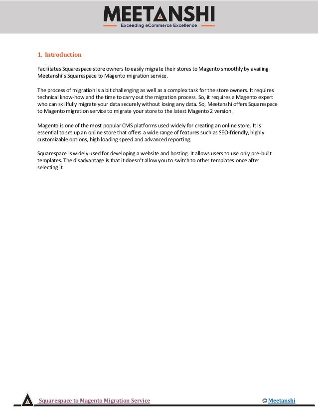 Squarespace to Magento Migration Service © Meetanshi
1. Introduction
Facilitates Squarespace store owners to easily migrate their stores to Magento smoothly by availing
Meetanshi’s Squarespace to Magento migration service.
The process of migration is a bit challenging as well as a complex task for the store owners. It requires
technical know-how and the time to carry out the migration process. So, it requires a Magento expert
who can skillfully migrate your data securely without losing any data. So, Meetanshi offers Squarespace
to Magento migration service to migrate your store to the latest Magento 2 version.
Magento is one of the most popular CMS platforms used widely for creating an online store. It is
essential to set up an online store that offers a wide range of features such as SEO-friendly, highly
customizable options, high loading speed and advanced reporting.
Squarespace is widely used for developing a website and hosting. It allows users to use only pre-built
templates. The disadvantage is that it doesn’t allow you to switch to other templates once after
selecting it.
 