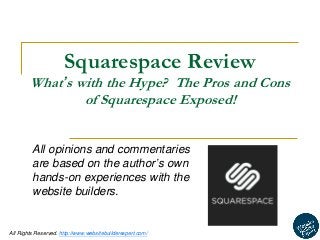 1 
All Rights Reserved. http://www.websitebuilderexpert.com/ 
Squarespace Review 
What’s with the Hype? The Pros and Cons of Squarespace Exposed! 
All opinions and commentaries are based on the author’s own hands-on experiences with the website builders.  