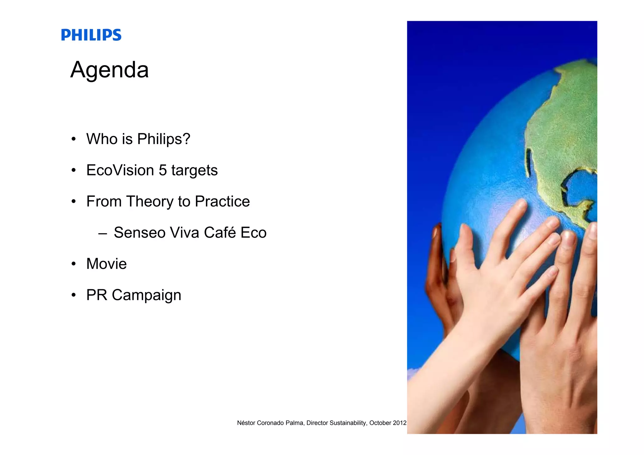 Agenda

• Who is Philips?

• EcoVision 5 targets

• From Theory to Practice

   – Senseo Viva Café Eco

• Movie

• PR Campaign




                        Néstor Coronado Palma, Director Sustainability, October 2012   12
 