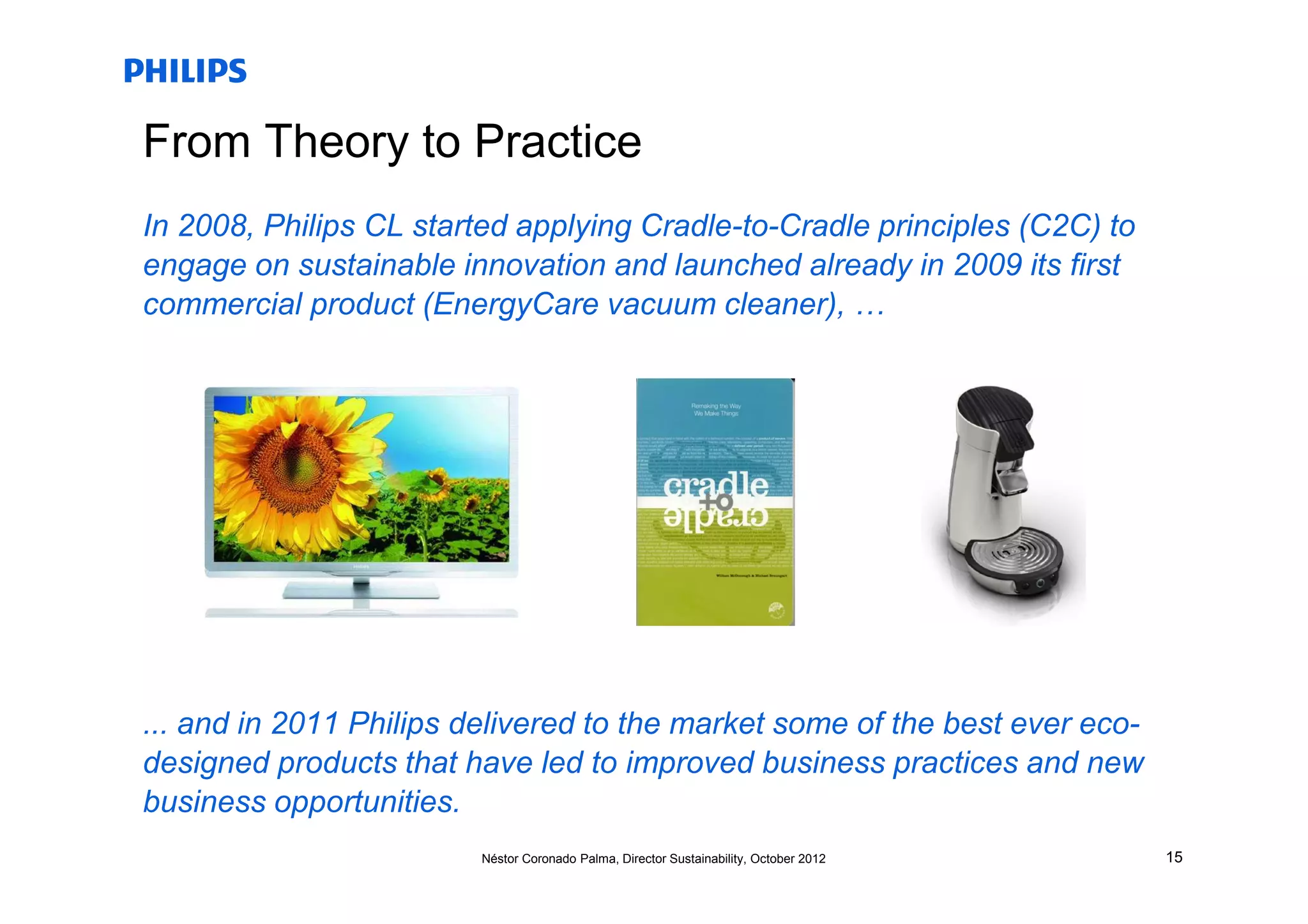 From Theory to Practice
In 2008, Philips CL started applying Cradle-to-Cradle principles (C2C) to
engage on sustainable innovation and launched already in 2009 its first
commercial product (EnergyCare vacuum cleaner), …




... and in 2011 Philips delivered to the market some of the best ever eco-
designed products that have led to improved business practices and new
business opportunities.
                         Néstor Coronado Palma, Director Sustainability, October 2012   15
 