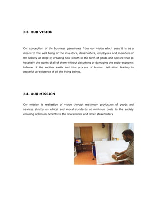 3.3. OUR VISION
Our conception of the business germinates from our vision which sees it is as a
means to the well being of the investors, stakeholders, employees and members of
the society at large by creating new wealth in the form of goods and service that go
to satisfy the wants of all of them without disturbing or damaging the socio-economic
balance of the mother earth and that process of human civilization leading to
peaceful co-existence of all the living beings.
3.4. OUR MISSION
Our mission is realization of vision through maximum production of goods and
services strictly on ethical and moral standards at minimum costs to the society
ensuring optimum benefits to the shareholder and other stakeholders
 