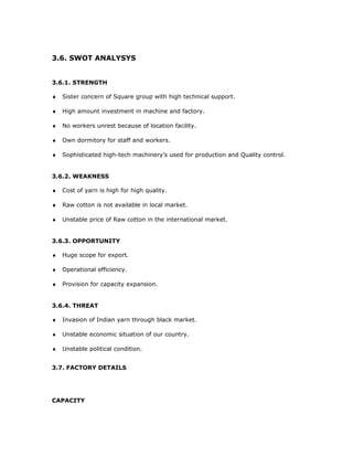 3.6. SWOT ANALYSYS
3.6.1. STRENGTH
♦ Sister concern of Square group with high technical support.
♦ High amount investment in machine and factory.
♦ No workers unrest because of location facility.
♦ Own dormitory for staff and workers.
♦ Sophisticated high-tech machinery’s used for production and Quality control.
3.6.2. WEAKNESS
♦ Cost of yarn is high for high quality.
♦ Raw cotton is not available in local market.
♦ Unstable price of Raw cotton in the international market.
3.6.3. OPPORTUNITY
♦ Huge scope for export.
♦ Operational efficiency.
♦ Provision for capacity expansion.
3.6.4. THREAT
♦ Invasion of Indian yarn through black market.
♦ Unstable economic situation of our country.
♦ Unstable political condition.
3.7. FACTORY DETAILS
CAPACITY
 