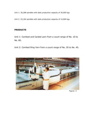 Unit 1: 36,288 spindles with daily production capacity of 30,000 kgs.
Unit 2: 23,184 spindles with daily production capacity of 14,000 kgs.
PRODUCTS
Unit 1: Combed and Carded yarn from a count range of Ne. 10 to
Ne. 80.
Unit 2: Combed Ring Yarn from a count range of Ne. 20 to Ne. 40.
Figure: 3
 