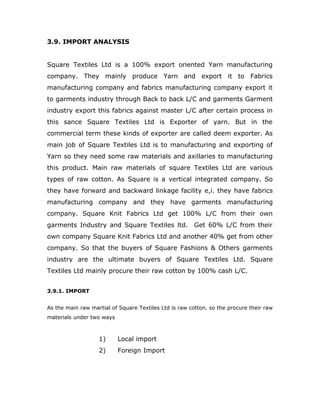 3.9. IMPORT ANALYSIS
Square Textiles Ltd is a 100% export oriented Yarn manufacturing
company. They mainly produce Yarn and export it to Fabrics
manufacturing company and fabrics manufacturing company export it
to garments industry through Back to back L/C and garments Garment
industry export this fabrics against master L/C after certain process in
this sance Square Textiles Ltd is Exporter of yarn. But in the
commercial term these kinds of exporter are called deem exporter. As
main job of Square Textiles Ltd is to manufacturing and exporting of
Yarn so they need some raw materials and axillaries to manufacturing
this product. Main raw materials of square Textiles Ltd are various
types of raw cotton. As Square is a vertical integrated company. So
they have forward and backward linkage facility e,i. they have fabrics
manufacturing company and they have garments manufacturing
company. Square Knit Fabrics Ltd get 100% L/C from their own
garments Industry and Square Textiles ltd. Get 60% L/C from their
own company Square Knit Fabrics Ltd and another 40% get from other
company. So that the buyers of Square Fashions & Others garments
industry are the ultimate buyers of Square Textiles Ltd. Square
Textiles Ltd mainly procure their raw cotton by 100% cash L/C.
3.9.1. IMPORT
As the main raw martial of Square Textiles Ltd is raw cotton. so the procure their raw
materials under two ways
1) Local import
2) Foreign Import
 