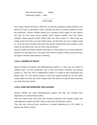 West African’s Cotton 3 Bells
Indonesia’s Cotton 1 Bell
____________
Total 9 Bells
And create a big lot 90 tons to 100 tons, so that big customers always prefer to use
same lot of yarn to get better result in dyeing and there no shade variation for their
big production. Square Textiles always try to produce same quality of yarn allover
the year for this reson buyers always prefer Square textile’s Yarn but others
company follow general system Where they use Same cotton e’i. When they use
Uzbek cotton then they use only Uzbek cotton. So that their yarn lot is always small
e,i. 30 to 40 tons and allover the year they cannot maintain the same quality, so big
buyer do not prefer their yarn for their hues production.
Square Textiles Ltd follows another technique e,i. they always try to meet customer’s
shipment on due date but on the other hand others company always cannot do that.
So Square Textile’s sales always in creasing.
3.10.4. LACKING OF POLICY
Square Textiles Ltd always use Heterogeneous system e,i. They use mix cotton to
produce yarn, so their production cost is less and others company use general
system e,i. They use 100 % Uzbekistani’s cotton it is costly so their production cost
always high. If in the market create a rumer that square textiles do not use 100%
Uzbek cotton but their yarn rate is higher than the others it is bad for them and they
can loose their big market.
3.10.5. HOW CAN OVERCOME THIS LACKING
Square Textiles can avoid Heterogeneous system and they can increase their
dependency on Central Asia’s cotton.
They can reduce their yarn price and convince customers that though square use
heterogeneous system but their result is same like central Asia’s cotton.
They can also convince their customers to reduce dependency on CIS cotton to
absorb any shock in future.
 