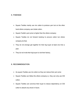 5. FINDINGS
• Square Textiles mainly use mix cotton to produce yarn but on the other
hand others company use Uzbek cotton.
• Square Textile’s yarn price is higher than the others company
• Square Textiles do not forward booking to procure cotton but others
company do that.
• They do not arrange get together for their big buyer at least one time a
year.
• They do not invite their big buyer to visit their factory.
6. RECOMMENDATION:
• As square Textiles use mix cotton so they can reduce their yarn price
• Square Textiles can follow the others company e,i. they can only use CIS
cotton.
• Square Textiles can convince their buyer to reduce dependency on CIS
cotton to absorb any shock in future.
 