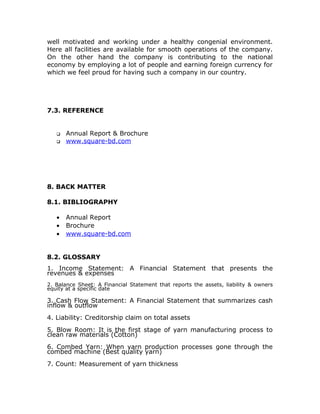 well motivated and working under a healthy congenial environment.
Here all facilities are available for smooth operations of the company.
On the other hand the company is contributing to the national
economy by employing a lot of people and earning foreign currency for
which we feel proud for having such a company in our country.
7.3. REFERENCE
 Annual Report & Brochure
 www.square-bd.com
8. BACK MATTER
8.1. BIBLIOGRAPHY
• Annual Report
• Brochure
• www.square-bd.com
8.2. GLOSSARY
1. Income Statement: A Financial Statement that presents the
revenues & expenses
2. Balance Sheet: A Financial Statement that reports the assets, liability & owners
equity at a specific date
3. Cash Flow Statement: A Financial Statement that summarizes cash
inflow & outflow
4. Liability: Creditorship claim on total assets
5. Blow Room: It is the first stage of yarn manufacturing process to
clean raw materials (Cotton)
6. Combed Yarn: When yarn production processes gone through the
combed machine (Best quality yarn)
7. Count: Measurement of yarn thickness
 