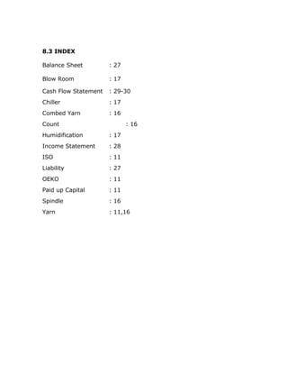 8.3 INDEX
Balance Sheet : 27
Blow Room : 17
Cash Flow Statement : 29-30
Chiller : 17
Combed Yarn : 16
Count : 16
Humidification : 17
Income Statement : 28
ISO : 11
Liability : 27
OEKO : 11
Paid up Capital : 11
Spindle : 16
Yarn : 11,16
 