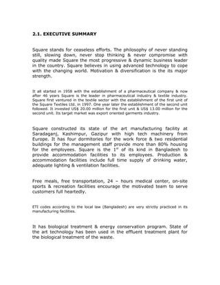 2.1. EXECUTIVE SUMMARY
Square stands for ceaseless efforts. The philosophy of never standing
still, slowing down, never stop thinking & never compromise with
quality made Square the most progressive & dynamic business leader
in the country. Square believes in using advanced technology to cope
with the changing world. Motivation & diversification is the its major
strength.
It all started in 1958 with the establishment of a pharmaceutical company & now
after 46 years Square is the leader in pharmaceutical industry & textile industry.
Square first ventured in the textile sector with the establishment of the first unit of
the Square Textiles Ltd. in 1997. One year later the establishment of the second unit
followed. It invested US$ 20.00 million for the first unit & US$ 13.00 million for the
second unit. Its target market was export oriented garments industry.
Square constructed its state of the art manufacturing facility at
Saradaganj, Kashimpur, Gazipur with high tech machinery from
Europe. It has four dormitories for the work force & two residential
buildings for the management staff provide more than 80% housing
for the employees. Square is the 1st
of its kind in Bangladesh to
provide accommodation facilities to its employees. Production &
accommodation facilities include full time supply of drinking water,
adequate lighting & ventilation facilities.
Free meals, free transportation, 24 – hours medical center, on-site
sports & recreation facilities encourage the motivated team to serve
customers full heartedly.
ETI codes according to the local law (Bangladesh) are very strictly practiced in its
manufacturing facilities.
It has biological treatment & energy conservation program. State of
the art technology has been used in the effluent treatment plant for
the biological treatment of the waste.
 