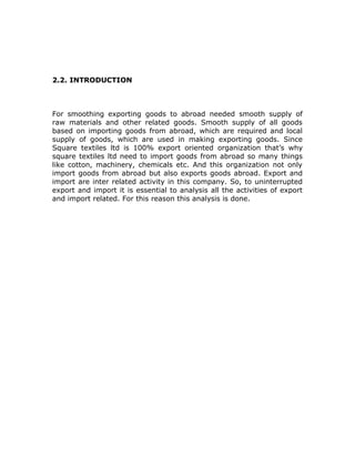 2.2. INTRODUCTION
For smoothing exporting goods to abroad needed smooth supply of
raw materials and other related goods. Smooth supply of all goods
based on importing goods from abroad, which are required and local
supply of goods, which are used in making exporting goods. Since
Square textiles ltd is 100% export oriented organization that’s why
square textiles ltd need to import goods from abroad so many things
like cotton, machinery, chemicals etc. And this organization not only
import goods from abroad but also exports goods abroad. Export and
import are inter related activity in this company. So, to uninterrupted
export and import it is essential to analysis all the activities of export
and import related. For this reason this analysis is done.
 