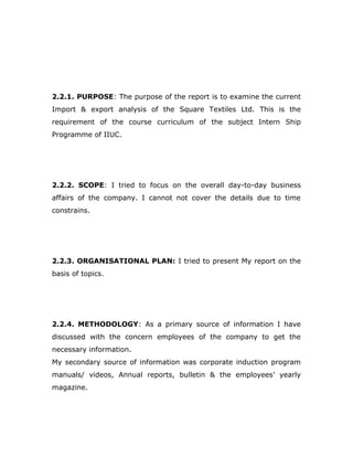 2.2.1. PURPOSE: The purpose of the report is to examine the current
Import & export analysis of the Square Textiles Ltd. This is the
requirement of the course curriculum of the subject Intern Ship
Programme of IIUC.
2.2.2. SCOPE: I tried to focus on the overall day-to-day business
affairs of the company. I cannot not cover the details due to time
constrains.
2.2.3. ORGANISATIONAL PLAN: I tried to present My report on the
basis of topics.
2.2.4. METHODOLOGY: As a primary source of information I have
discussed with the concern employees of the company to get the
necessary information.
My secondary source of information was corporate induction program
manuals/ videos, Annual reports, bulletin & the employees’ yearly
magazine.
 