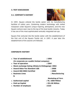 3. TEXT DISCUSSION
3.1. COMPANY’S HISTORY
In 1997, Square entered the textile sector with its manufacturing
facilities of cotton yarn. Combining modern technology with skilled
manpower under Square's unique inspiring, atmosphere, and this new
Square venture soon rose to the top of the local textile industry. Today
it has one of the most sophisticated vertically integrated set-ups.
Square first ventured into the textile sector with the establishment of
the first unit of the Square Textile Ltd. in 1997. A year later the
establishment of the second unit followed.
CORPORATE HISTORY
♦ Year of establishment : 1994
(In corporate as a public limited company)
♦ Year of operation : 1997
♦ Stock exchange listing (Dhaka & Chittagong): 2002
♦ Award Oeko-Tex Standard 100 : 2000
♦ Award ISO-9002 Certified : 2000
♦ Business Lines : Manufacturing
&
Marketing of Yarn
♦ Authorized capital : Tk. 1000 Million
♦ Paid up Capital : 251.90 Million
♦ Number of employee :1223
 
