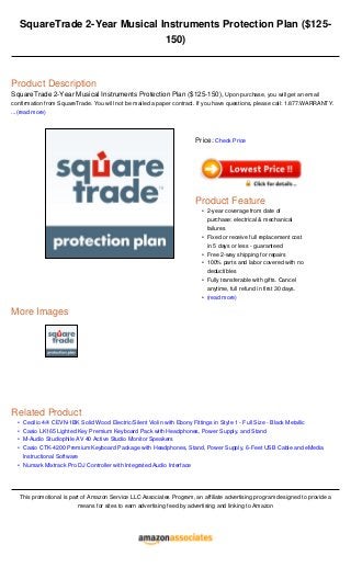 •
•
•
•
•
SquareTrade 2-Year Musical Instruments Protection Plan ($125-
150)
Product Description
SquareTrade 2-Year Musical Instruments Protection Plan ($125-150), Upon purchase, you will get an email
confirmation from SquareTrade. You will not be mailed a paper contract. If you have questions, please call: 1.877.WARRANTY.
...(read more)
More Images
Related Product
Cecilio 4/4 CEVN-1BK Solid Wood Electric/Silent Violin with Ebony Fittings in Style 1 - Full Size - Black Metallic
Casio LK165 Lighted Key Premium Keyboard Pack with Headphones, Power Supply, and Stand
M-Audio Studiophile AV 40 Active Studio Monitor Speakers
Casio CTK-4200 Premium Keyboard Package with Headphones, Stand, Power Supply, 6-Feet USB Cable and eMedia
Instructional Software
Numark Mixtrack Pro DJ Controller with Integrated Audio Interface
This promotional is part of Amazon Service LLC Associates Program, an affiliate advertising program designed to provide a
means for sites to earn advertising feed by advertising and linking to Amazon
Price: Check Price
Product Feature
2-year coverage from date of
purchase: electrical & mechanical
failures
•
Fixed or receive full replacement cost
in 5 days or less - guaranteed
•
Free 2-way shipping for repairs•
100% parts and labor covered with no
deductibles
•
Fully transferable with gifts. Cancel
anytime, full refund in first 30 days.
•
(read more)•
 
