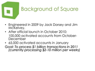    Background of SquareEngineered in 2009 by Jack Dorsey and Jim McKelvey.After official launch in October 2010:	100,000 activated accounts from October-December65,000 activated accounts in JanuaryGoal: To process $1 billion transactions in 2011 (currently processing $2-10 million per weeks)