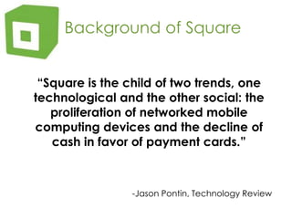    Background of Square	“Square is the child of two trends, one technological and the other social: the proliferation of networked mobile computing devices and the decline of cash in favor of payment cards.”-Jason Pontin, Technology Review