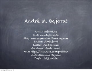 André M. Bajorat

                                     eMail: b@jorat.de
                                   Web: www.bajorat.de
                           Blog: www.paymentandbanking.com
                                    twitter: /ambajorat
                                   twitter: /ambconsult
                                 Facebook: /ambconsult
                           Xing: https://www.xing.com/profile/
                                 AndreMarseille_Bajorat
                                    PayPal: b@jorat.de




Samstag, 29. Dezember 12
 