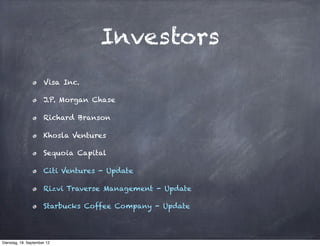 Investors
                      Visa Inc.

                      J.P. Morgan Chase

                      Richard Branson

                      Khosla Ventures

                      Sequoia Capital

                      Citi Ventures - Update

                      Rizvi Traverse Management - Update

                      Starbucks Coffee Company - Update




Dienstag, 18. September 12
 