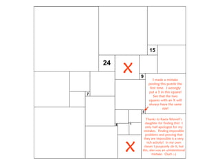 14
7
5
9
15
24
I made a mistake
posting this puzzle the
first time. I wrongly
put a 5 in this square!
See that the two
squares with an X will
always have the same
size!
x
x
Thanks to Kaela Worrell’s
daughter for finding this! I
only half apologize for my
mistakes. Finding impossible
problems and proving that
they are impossible is a very
rich activity! In my own
classes I purposely do it, but
this, alas was an unintentional
mistake. Ouch ;-)
 
