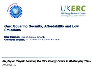 Gas: Squaring Security, Affordability and Low
Emissions
Mike Bradshaw, Warwick Business School &
Christophe McGlade, UCL Institute for Sustainable Resources
Staying on Target: Securing the UK’s Energy Future in Challenging Times
30 April 2014.
 