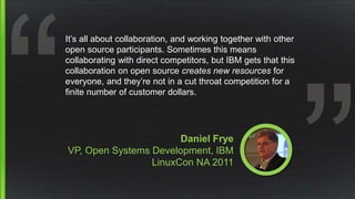 Daniel Frye
VP, Open Systems Development, IBM
LinuxCon NA 2011
It’s all about collaboration, and working together with other
open source participants. Sometimes this means
collaborating with direct competitors, but IBM gets that this
collaboration on open source creates new resources for
everyone, and they’re not in a cut throat competition for a
finite number of customer dollars.
 