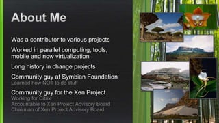 Was a contributor to various projects
Worked in parallel computing, tools,
mobile and now virtualization
Long history in change projects
Community guy at Symbian Foundation
Learned how NOT to do stuff
Community guy for the Xen Project
Working for Citrix
Accountable to Xen Project Advisory Board
Chairman of Xen Project Advisory Board
 