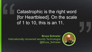 Bruce Schneier
Internationally renowned security Technologist
@Bruce_Schneier
Catastrophic is the right word
[for Heartbleed]. On the scale
of 1 to 10, this is an 11.
 