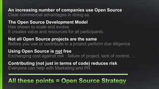 An increasing number of companies use Open Source
Clear commercial advantages in doing so
The Open Source Development Model
Has shown to scale and evolve
It creates value and resources for all participants
Not all Open Source projects are the same
Before you use or contribute to a project perform due diligence
Using Open Source is not free
Exchanging cost against risk : failure of project, lack of control, …
Contributing (not just in terms of code) reduces risk
Everyone can help with Marketing and PR
 
