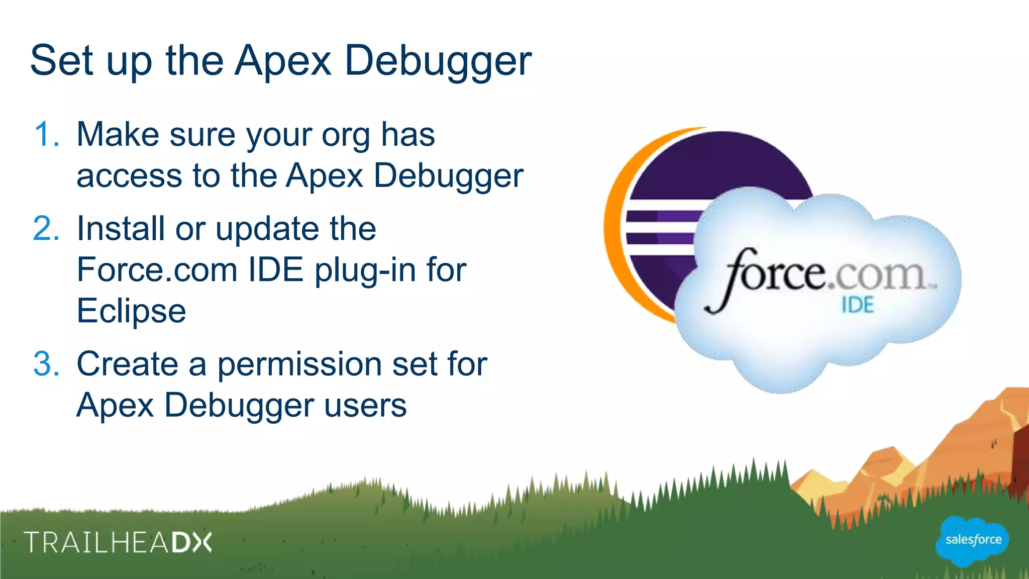 Set up the Apex Debugger
1. Make sure your org has
access to the Apex Debugger
2. Install or update the
Force.com IDE plug-in for
Eclipse
3. Create a permission set for
Apex Debugger users
 