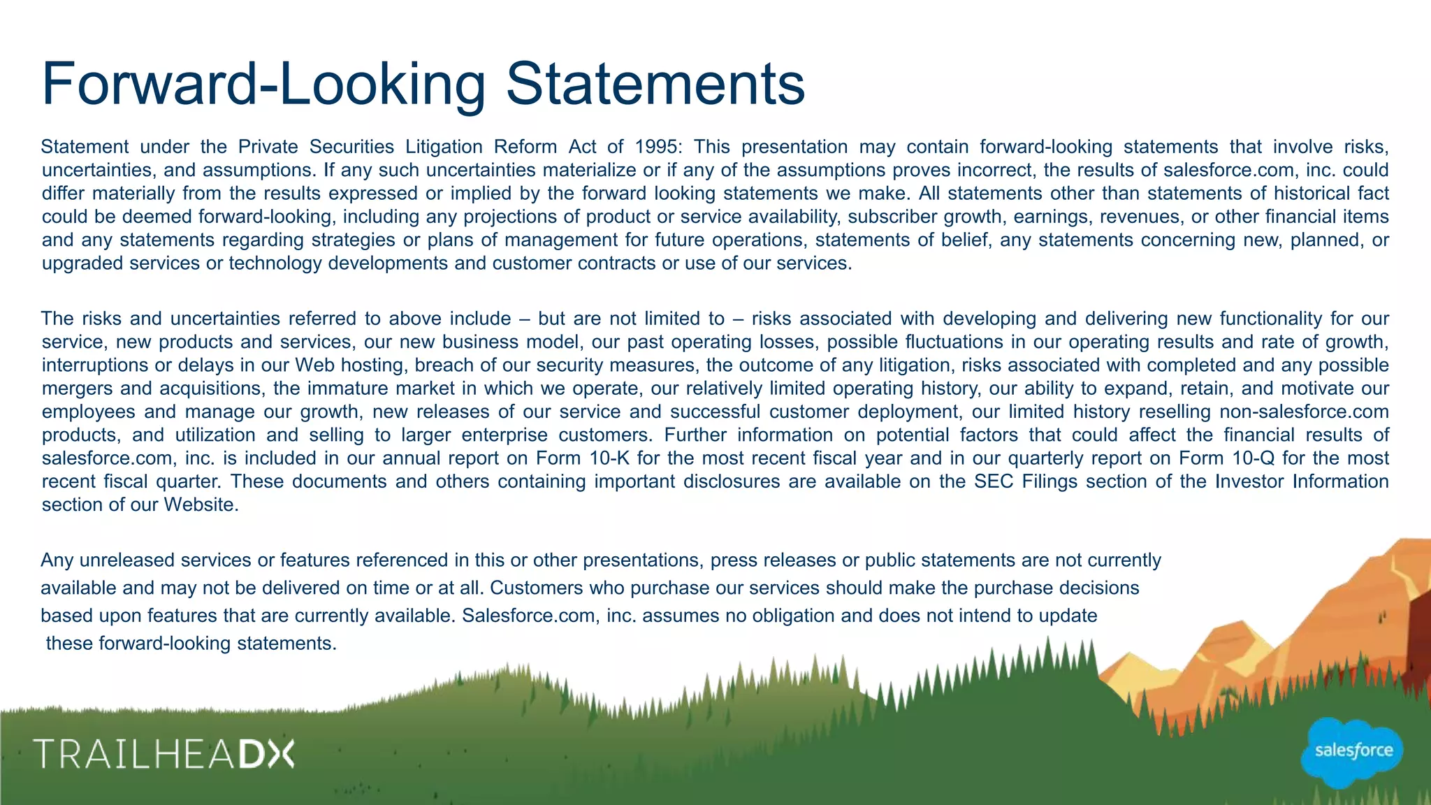 Forward-Looking Statements
Statement under the Private Securities Litigation Reform Act of 1995: This presentation may contain forward-looking statements that involve risks,
uncertainties, and assumptions. If any such uncertainties materialize or if any of the assumptions proves incorrect, the results of salesforce.com, inc. could
differ materially from the results expressed or implied by the forward looking statements we make. All statements other than statements of historical fact
could be deemed forward-looking, including any projections of product or service availability, subscriber growth, earnings, revenues, or other financial
items and any statements regarding strategies or plans of management for future operations, statements of belief, any statements concerning new,
planned, or upgraded services or technology developments and customer contracts or use of our services.
The risks and uncertainties referred to above include – but are not limited to – risks associated with developing and delivering new functionality for our
service, new products and services, our new business model, our past operating losses, possible fluctuations in our operating results and rate of growth,
interruptions or delays in our Web hosting, breach of our security measures, the outcome of any litigation, risks associated with completed and any
possible mergers and acquisitions, the immature market in which we operate, our relatively limited operating history, our ability to expand, retain, and
motivate our employees and manage our growth, new releases of our service and successful customer deployment, our limited history reselling non-
salesforce.com products, and utilization and selling to larger enterprise customers. Further information on potential factors that could affect the financial
results of salesforce.com, inc. is included in our annual report on Form 10-K for the most recent fiscal year and in our quarterly report on Form 10-Q for the
most recent fiscal quarter. These documents and others containing important disclosures are available on the SEC Filings section of the Investor
Information section of our Website.
Any unreleased services or features referenced in this or other presentations, press releases or public statements are not currently
available and may not be delivered on time or at all. Customers who purchase our services should make the purchase decisions
based upon features that are currently available. Salesforce.com, inc. assumes no obligation and does not intend to update
these forward-looking statements.
 