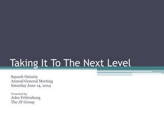 Taking It To The Next Level
Squash Ontario
Annual General Meeting
Saturday June 14, 2014
Presented by:
John Frittenburg
The JF Group
 