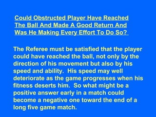 Could Obstructed Player Have Reached
The Ball And Made A Good Return And
Was He Making Every Effort To Do So?
The Referee must be satisfied that the player
could have reached the ball, not only by the
direction of his movement but also by his
speed and ability. His speed may well
deteriorate as the game progresses when his
fitness deserts him. So what might be a
positive answer early in a match could
become a negative one toward the end of a
long five game match.
 